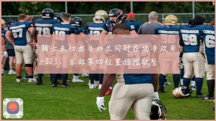 骑士米切尔与加兰同时在场净效率-2.1,东部第四位置摇摇欲坠