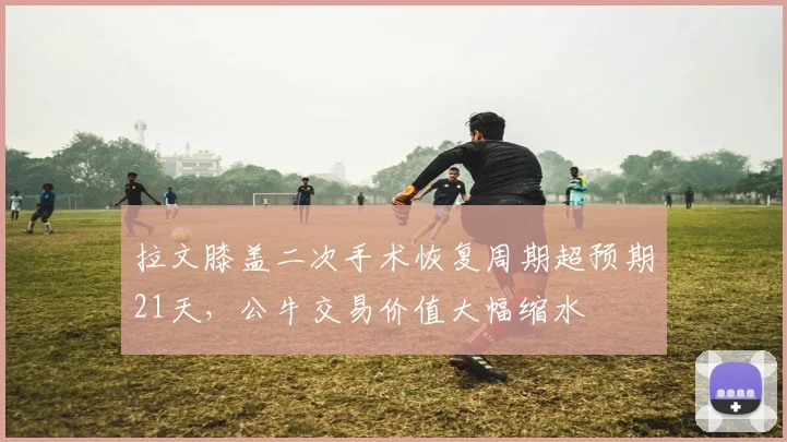 拉文膝盖二次手术恢复周期超预期21天,公牛交易价值大幅缩水