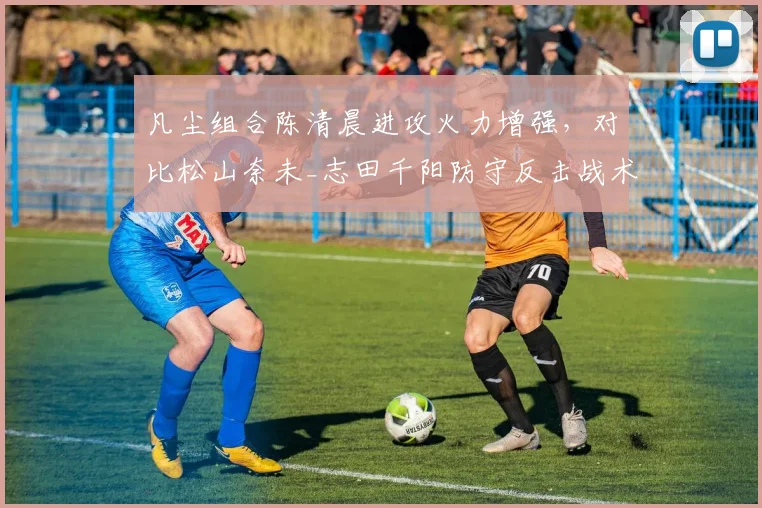 凡尘组合陈清晨进攻火力增强,对比松山奈未_志田千阳防守反击战术