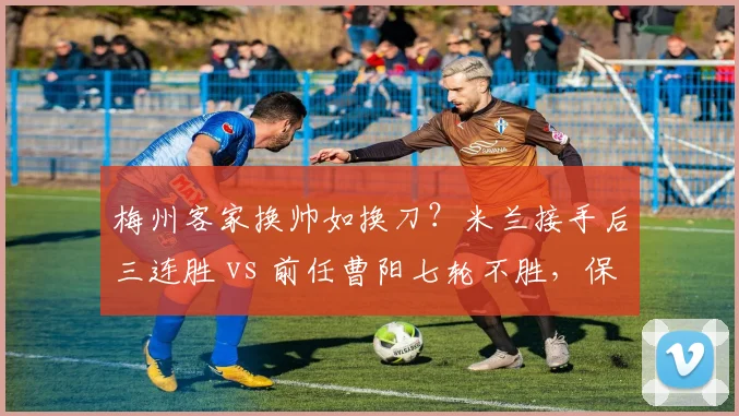 梅州客家换帅如换刀?米兰接手后三连胜 vs 前任曹阳七轮不胜,保级形势逆转