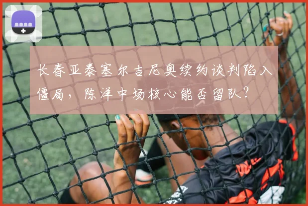 长春亚泰塞尔吉尼奥续约谈判陷入僵局,陈洋中场核心能否留队?