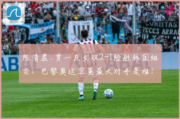 陈清晨_贾一凡女双2-1险胜韩国组合,巴黎奥运卫冕最大对手是谁?