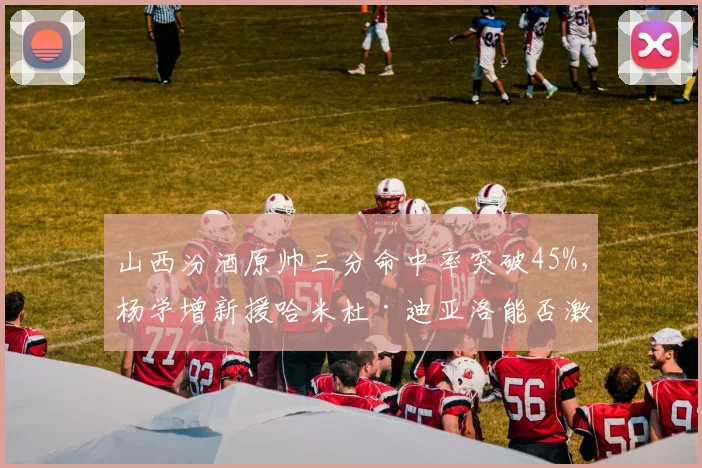 山西汾酒原帅三分命中率突破45%,杨学增新援哈米杜·迪亚洛能否激活快攻?