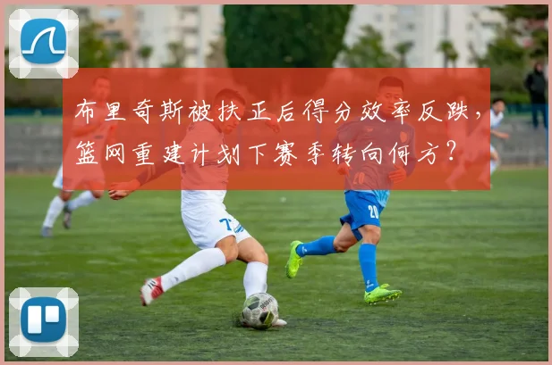 布里奇斯被扶正后得分效率反跌,篮网重建计划下赛季转向何方?