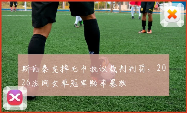斯瓦泰克摔毛巾抗议裁判判罚,2026法网女单冠军赔率暴跌