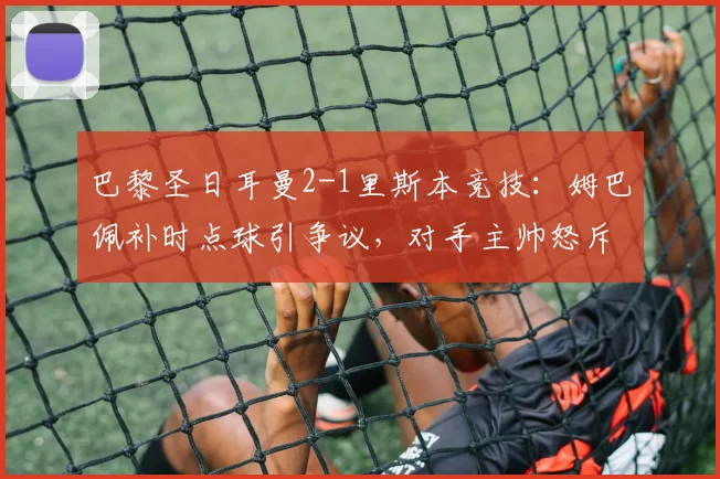 巴黎圣日耳曼2-1里斯本竞技：姆巴佩补时点球引争议，对手主帅怒斥假摔