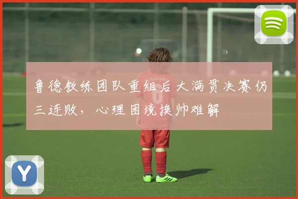 鲁德教练团队重组后大满贯决赛仍三连败,心理困境换帅难解